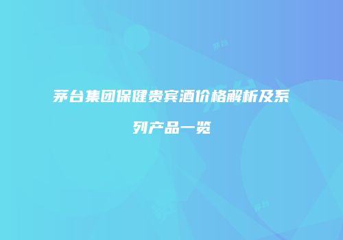 茅台集团保健贵宾酒价格解析及系列产品一览