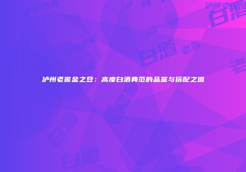 泸州老窖金之豆：高度白酒典范的品鉴与搭配之道