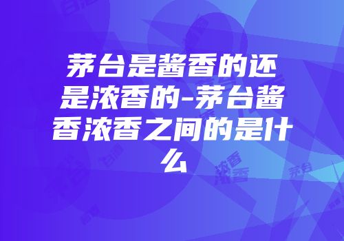 茅台是酱香的还是浓香的-茅台酱香浓香之间的是什么