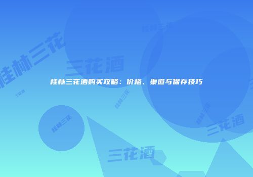 桂林三花酒购买攻略：价格、渠道与保存技巧