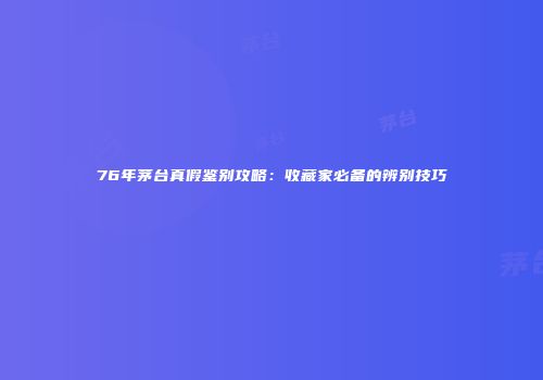 76年茅台真假鉴别攻略：收藏家必备的辨别技巧