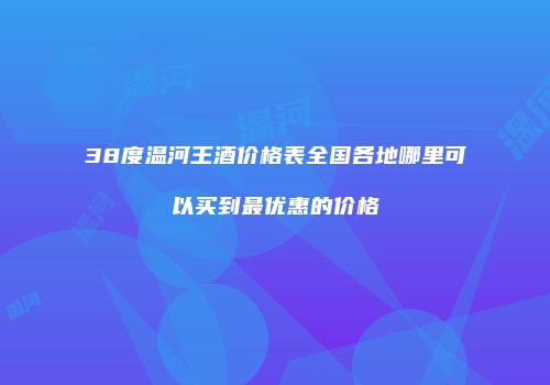 38度温河王酒价格表全国各地哪里可以买到最优惠的价格