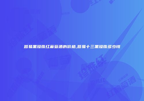 路易黑珍珠红葡萄酒的价格,路易十三黑珍珠多少钱