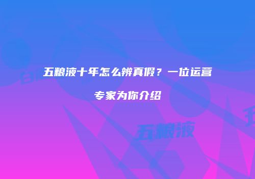 五粮液十年怎么辨真假？一位运营专家为你介绍