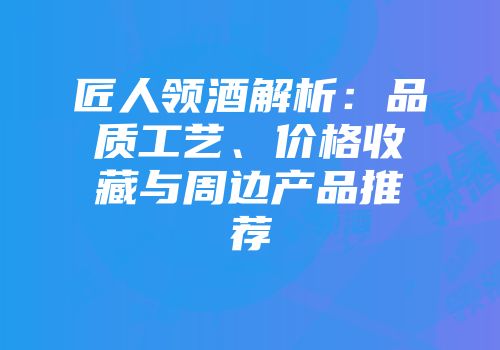 匠人领酒解析：品质工艺、价格收藏与周边产品推荐