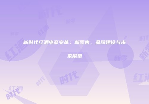 新时代红酒电商变革：新零售、品牌建设与未来展望
