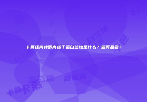 卡慕经典特醇高档干邑白兰地是什么？如何品尝？