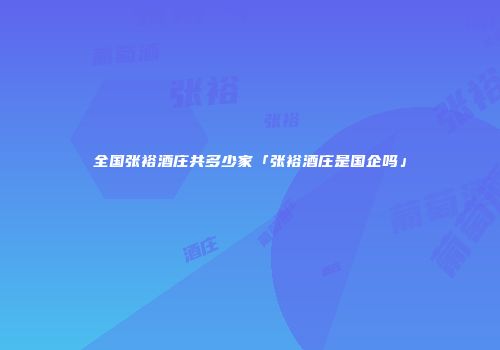 全国张裕酒庄共多少家「张裕酒庄是国企吗」