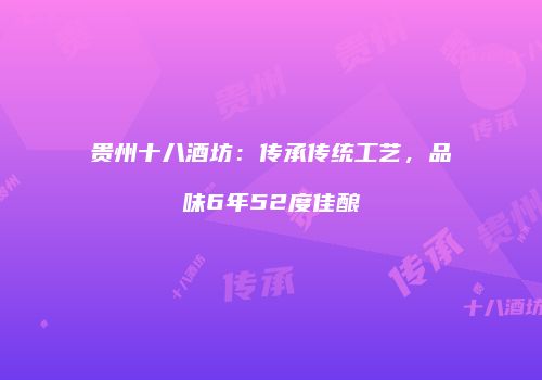 贵州十八酒坊：传承传统工艺，品味6年52度佳酿
