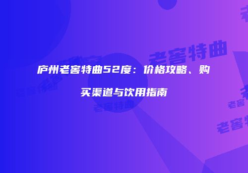 庐州老窖特曲52度：价格攻略、购买渠道与饮用指南