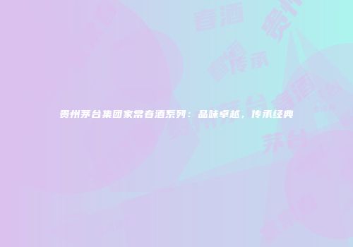 贵州茅台集团家常春酒系列：品味卓越，传承经典