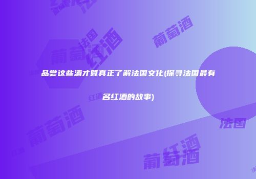 品尝这些酒才算真正了解法国文化(探寻法国最有名红酒的故事)