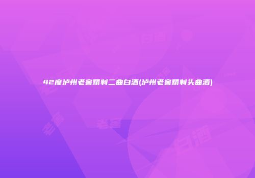 42度泸州老窖精制二曲白酒(泸州老窖精制头曲酒)