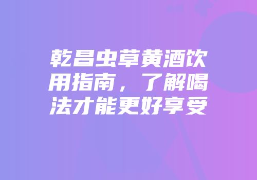 乾昌虫草黄酒饮用指南，了解喝法才能更好享受