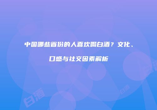 中国哪些省份的人喜欢喝白酒？文化、口感与社交因素解析