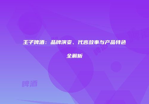 王子啤酒：品牌演变、代言故事与产品特色全解析