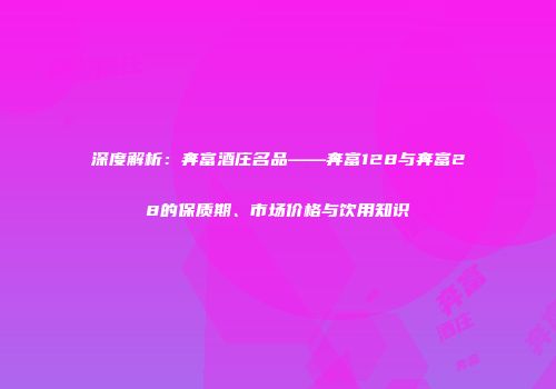 深度解析：奔富酒庄名品——奔富128与奔富28的保质期、市场价格与饮用知识