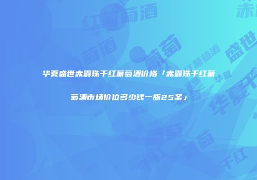 华夏盛世赤霞珠干红葡萄酒价格「赤霞珠干红葡萄酒市场价位多少钱一瓶25圣」
