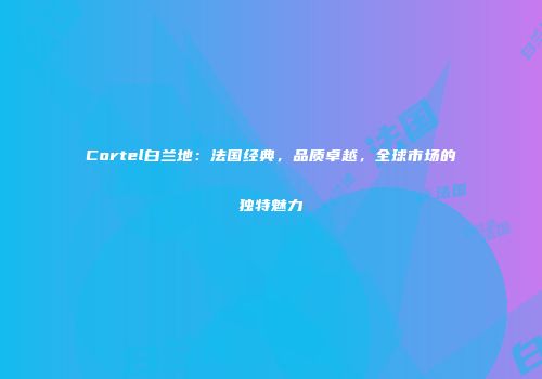 Cortel白兰地：法国经典，品质卓越，全球市场的独特魅力