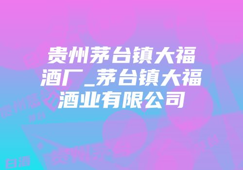 贵州茅台镇大福酒厂_茅台镇大福酒业有限公司