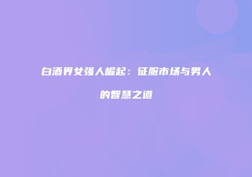 白酒界女强人崛起：征服市场与男人的智慧之道