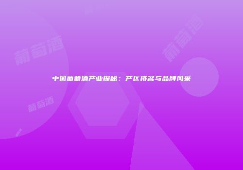 中国葡萄酒产业探秘：产区排名与品牌风采