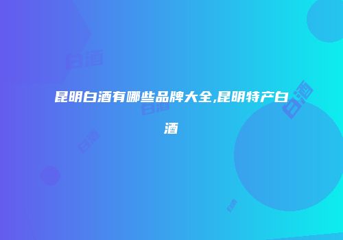 昆明白酒有哪些品牌大全,昆明特产白酒