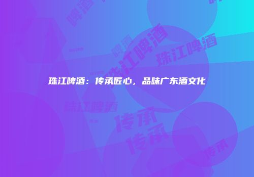 珠江啤酒：传承匠心，品味广东酒文化