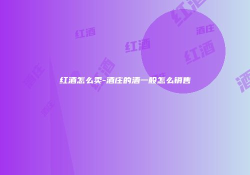 红酒怎么卖-酒庄的酒一般怎么销售
