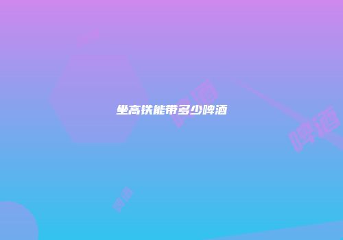 坐高铁能带多少啤酒