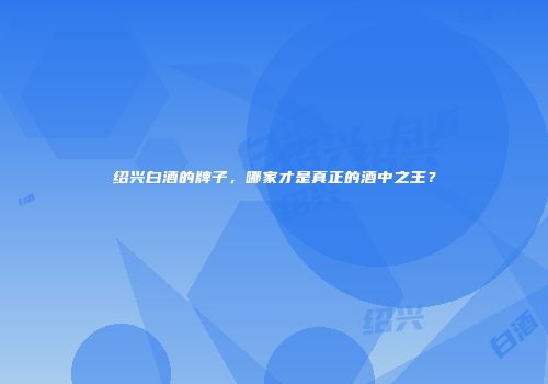 绍兴白酒的牌子，哪家才是真正的酒中之王？