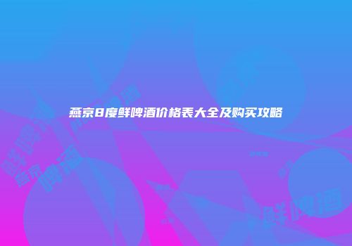 燕京8度鲜啤酒价格表大全及购买攻略