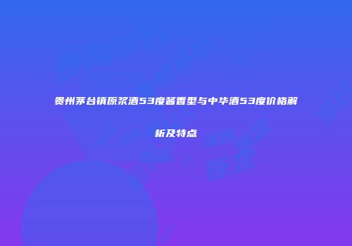 贵州茅台镇原浆酒53度酱香型与中华酒53度价格解析及特点