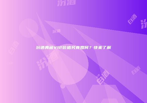 汾酒典藏V12价格究竟如何？快来了解