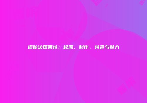 揭秘法国香槟：起源、制作、特色与魅力