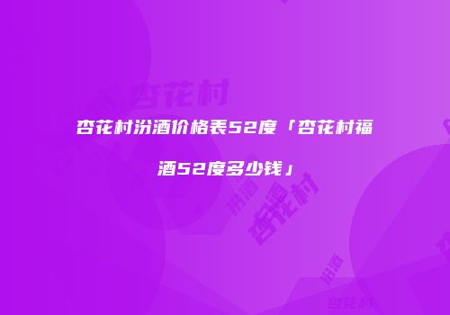 杏花村汾酒价格表52度「杏花村福酒52度多少钱」