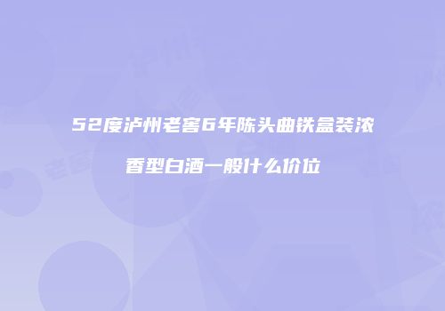 52度泸州老窖6年陈头曲铁盒装浓香型白酒一般什么价位