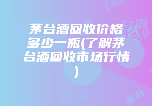 茅台酒回收价格多少一瓶(了解茅台酒回收市场行情)