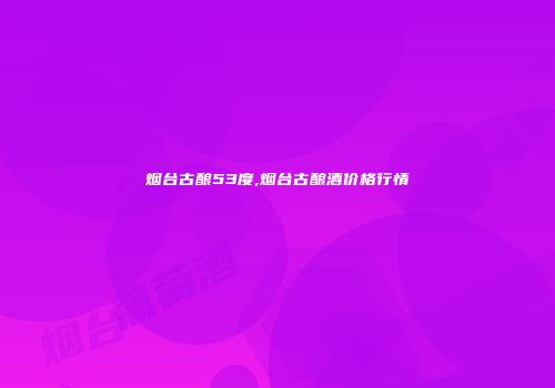 烟台古酿53度,烟台古酿酒价格行情