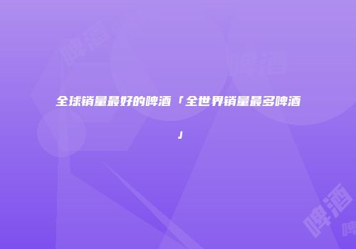 全球销量最好的啤酒「全世界销量最多啤酒」