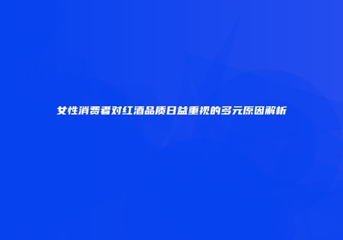 女性消费者对红酒品质日益重视的多元原因解析