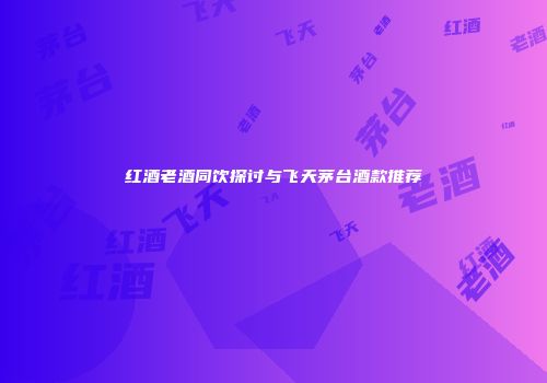 红酒老酒同饮探讨与飞天茅台酒款推荐