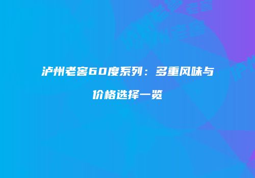 泸州老窖60度系列：多重风味与价格选择一览