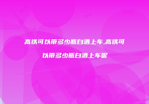 高铁可以带多少瓶白酒上车,高铁可以带多少瓶白酒上车呢