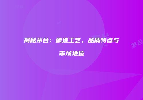 揭秘茅台：酿造工艺、品质特点与市场地位