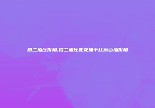 楼兰酒庄价格,楼兰酒庄蛇龙珠干红葡萄酒价格