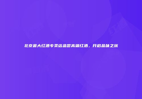 北京最大红酒专卖店品尝高端红酒，开启品味之旅