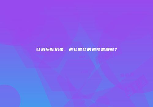 红酒搭配水果，送礼更佳的选择是哪些？