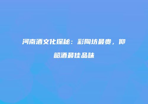 河南酒文化探秘：彩陶坊最贵，仰韶酒最佳品味