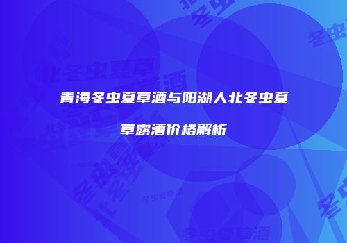青海冬虫夏草酒与阳湖人北冬虫夏草露酒价格解析